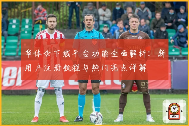 华体会下载平台功能全面解析：新用户注册教程与热门亮点详解