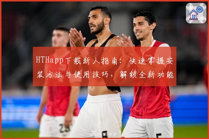 HTHapp下载新人指南:快速掌握安装方法与使用技巧,解锁全新功能亮点尽享便捷