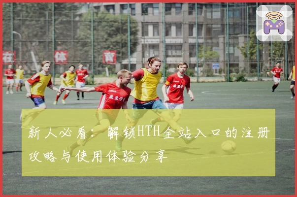 新人必看：解锁HTH全站入口的注册攻略与使用体验分享