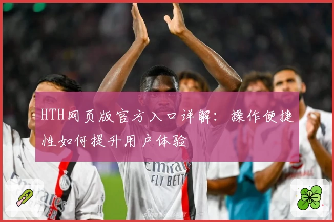 HTH网页版官方入口详解：操作便捷性如何提升用户体验
