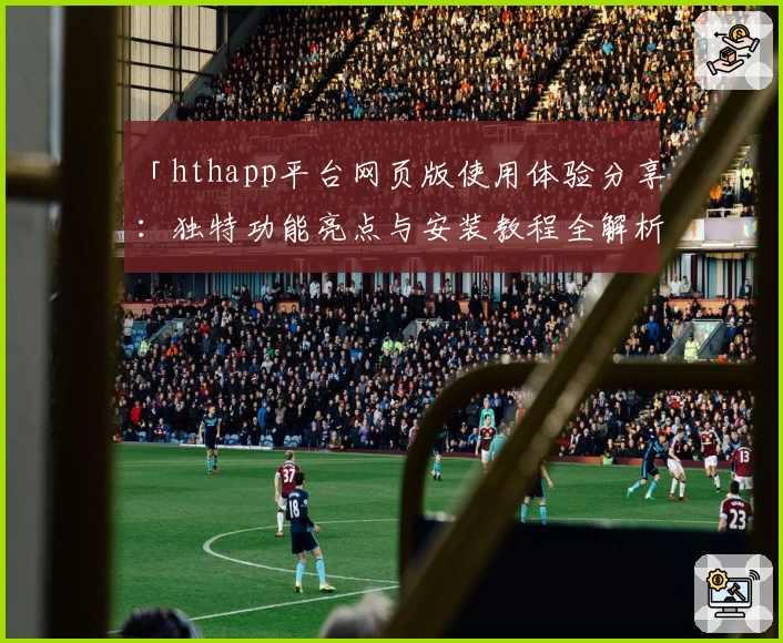 「hthapp平台网页版使用体验分享：独特功能亮点与安装教程全解析」