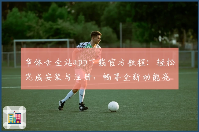 华体会全站app下载官方教程：轻松完成安装与注册，畅享全新功能亮点
