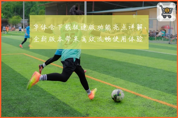 华体会下载极速版功能亮点详解，全新版本带来高效流畅使用体验