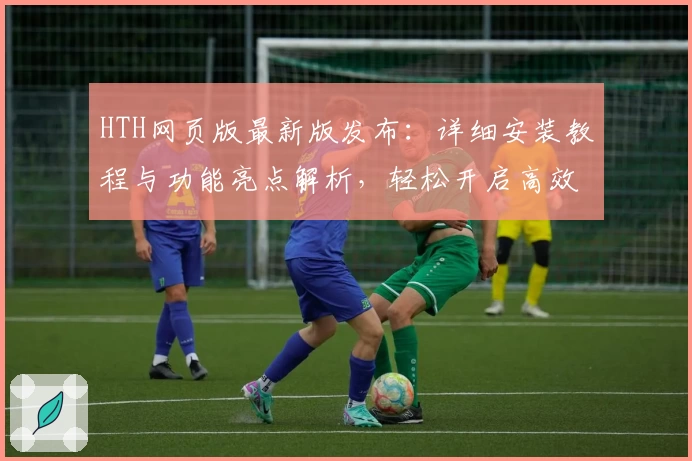 HTH网页版最新版发布：详细安装教程与功能亮点解析，轻松开启高效使用体验