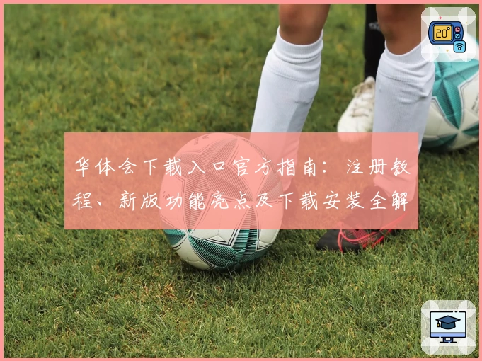 华体会下载入口官方指南：注册教程、新版功能亮点及下载安装全解析