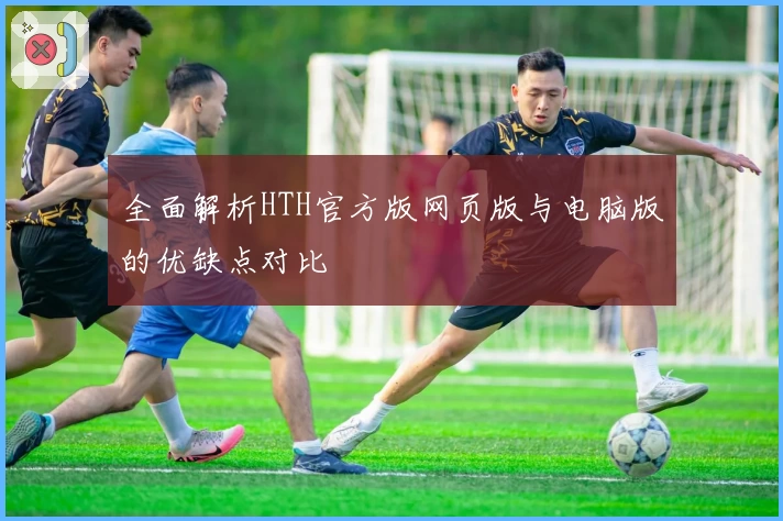 全面解析HTH官方版网页版与电脑版的优缺点对比