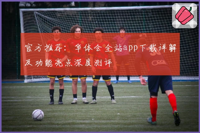 官方推荐：华体会全站app下载详解及功能亮点深度测评