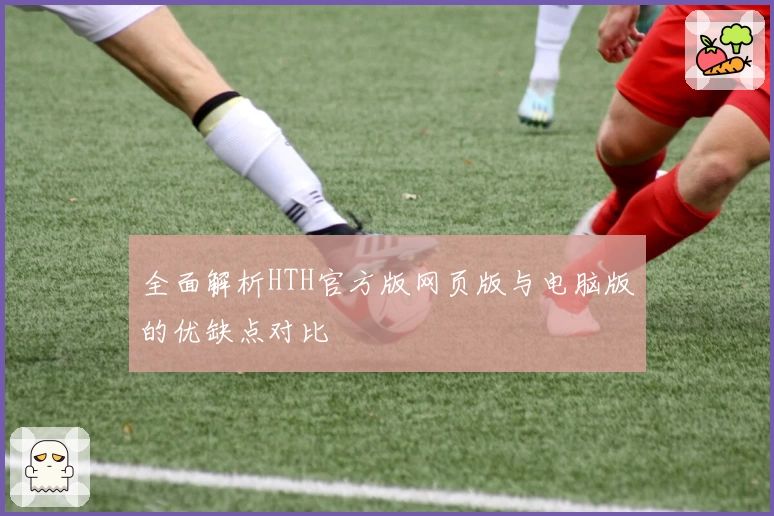 全面解析HTH官方版网页版与电脑版的优缺点对比
