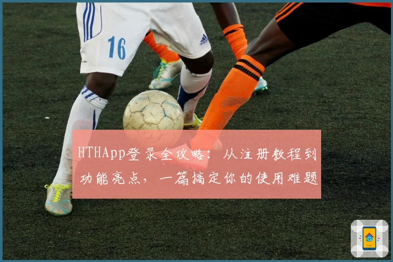 HTHApp登录全攻略：从注册教程到功能亮点，一篇搞定你的使用难题