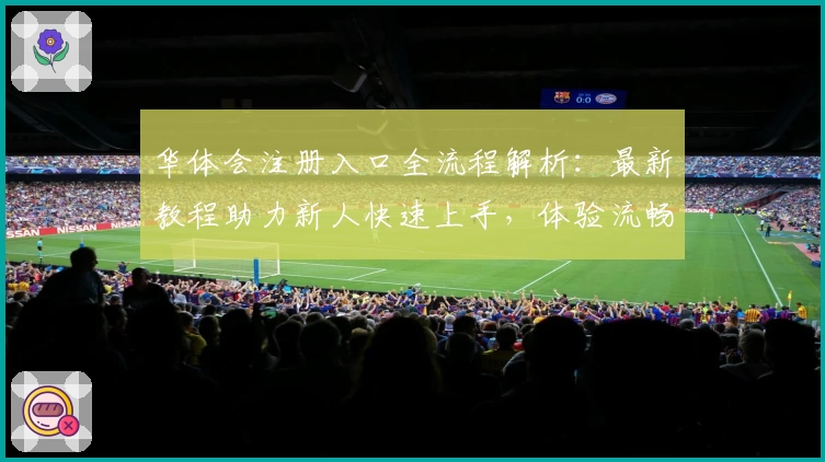 华体会注册入口全流程解析：最新教程助力新人快速上手，体验流畅操作魅力