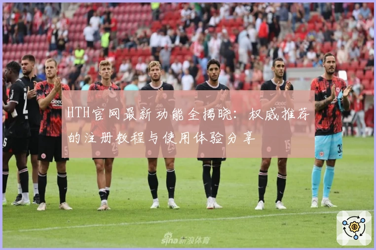 HTH官网最新功能全揭晓：权威推荐的注册教程与使用体验分享