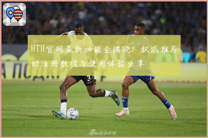 HTH官网最新功能全揭晓：权威推荐的注册教程与使用体验分享