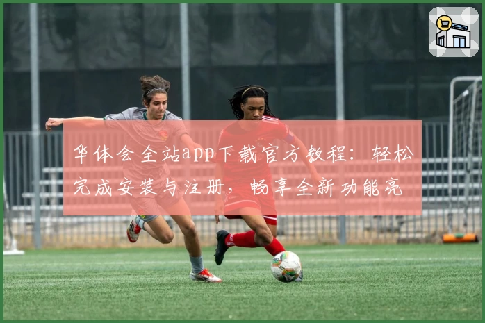 华体会全站app下载官方教程：轻松完成安装与注册，畅享全新功能亮点