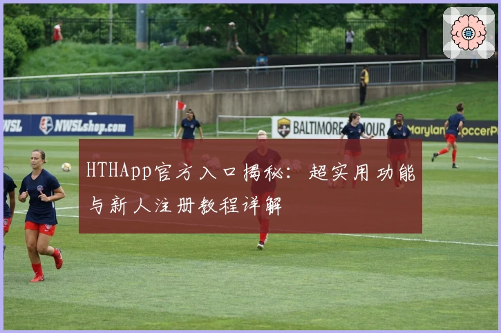 HTHApp官方入口揭秘：超实用功能与新人注册教程详解
