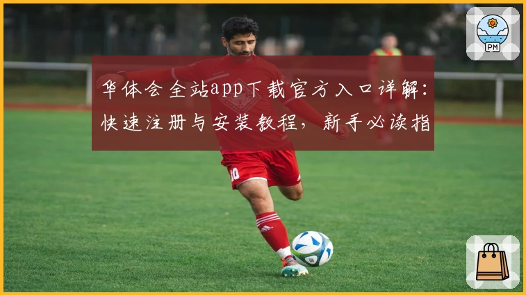 华体会全站app下载官方入口详解：快速注册与安装教程，新手必读指南