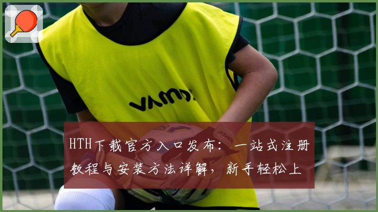 HTH下载官方入口发布：一站式注册教程与安装方法详解，新手轻松上手