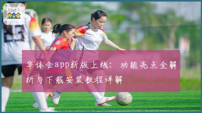 华体会app新版上线：功能亮点全解析与下载安装教程详解