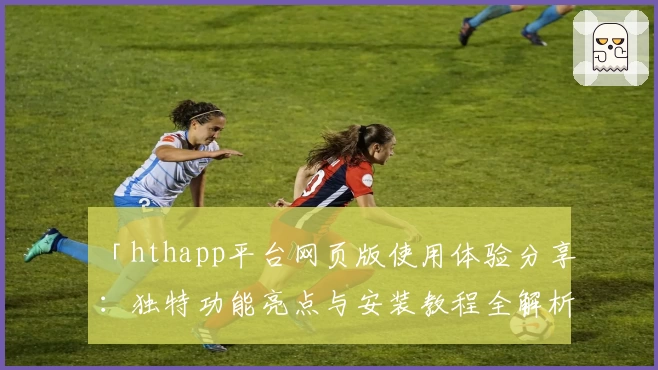 「hthapp平台网页版使用体验分享：独特功能亮点与安装教程全解析」