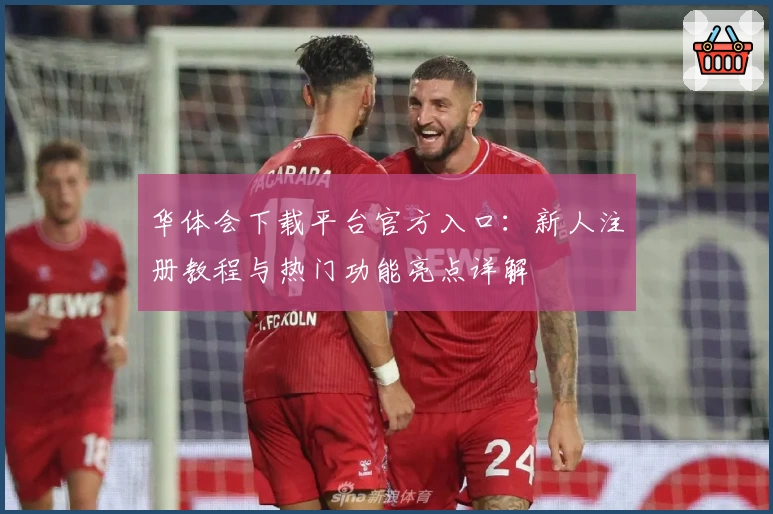 华体会下载平台官方入口：新人注册教程与热门功能亮点详解