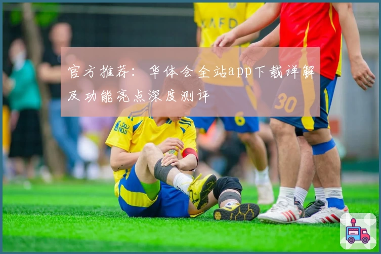 官方推荐：华体会全站app下载详解及功能亮点深度测评