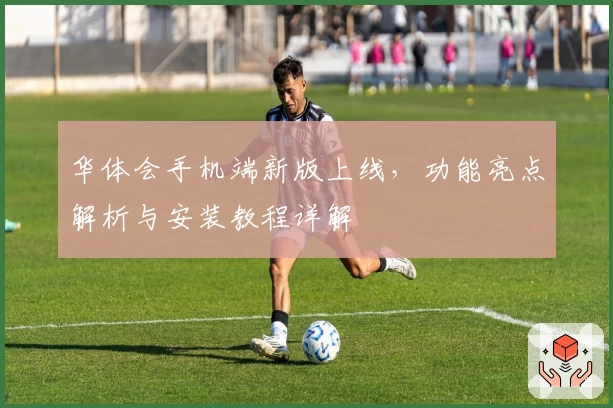 华体会手机端新版上线，功能亮点解析与安装教程详解