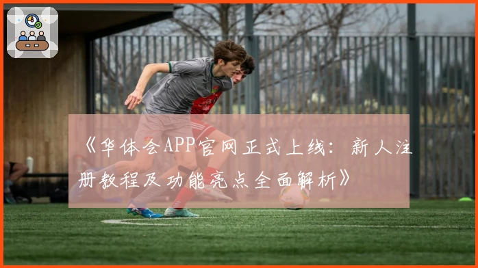 《华体会APP官网正式上线：新人注册教程及功能亮点全面解析》