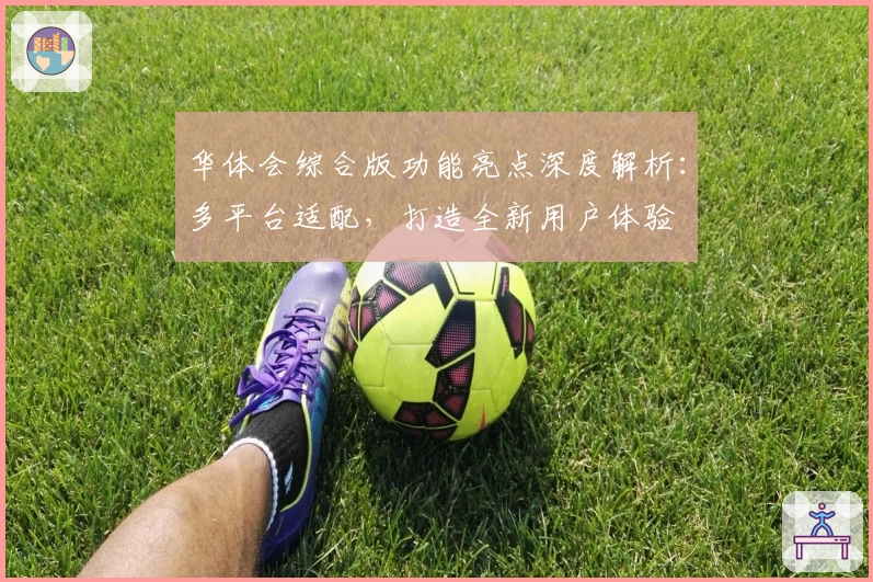 华体会综合版功能亮点深度解析：多平台适配，打造全新用户体验