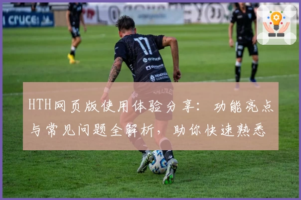 HTH网页版使用体验分享：功能亮点与常见问题全解析，助你快速熟悉操作流程