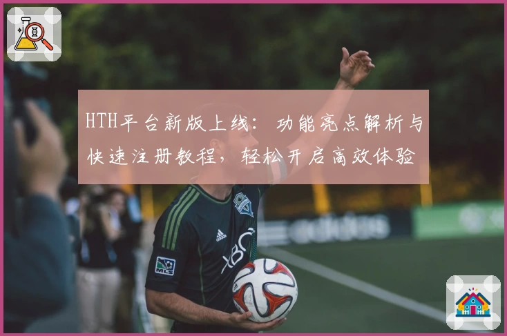HTH平台新版上线：功能亮点解析与快速注册教程，轻松开启高效体验